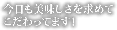 今日も美味しさを求めてこだわってます。